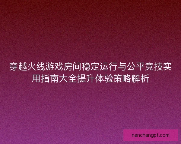 穿越火线游戏房间稳定运行与公平竞技实用指南大全提升体验策略解析